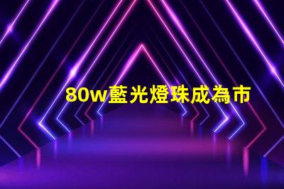 80w藍光燈珠成為市場熱門,備受消費者關注
