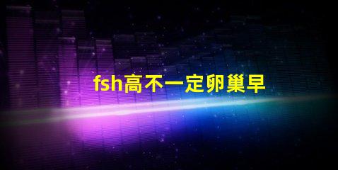 fsh高不一定卵巢早衰嗎？fsh和lh比值大于2小于3是什么意思？