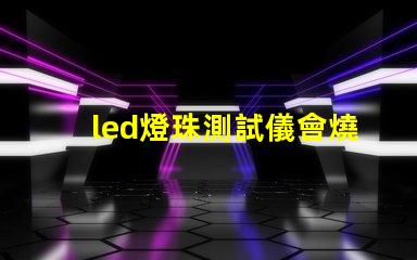 led燈珠測試儀會燒燈珠嗎